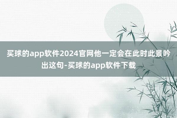 买球的app软件2024官网他一定会在此时此景吟出这句-买球的app软件下载