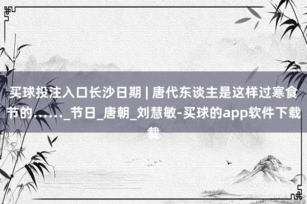 买球投注入口长沙日期 | 唐代东谈主是这样过寒食节的……_节日_唐朝_刘慧敏-买球的app软件下载