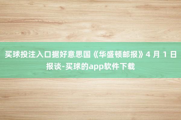 买球投注入口据好意思国《华盛顿邮报》4 月 1 日报谈-买球的app软件下载