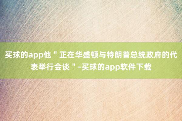 买球的app他＂正在华盛顿与特朗普总统政府的代表举行会谈＂-买球的app软件下载