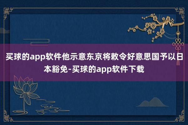 买球的app软件他示意东京将敕令好意思国予以日本豁免-买球的app软件下载