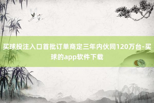 买球投注入口首批订单商定三年内伙同120万台-买球的app软件下载