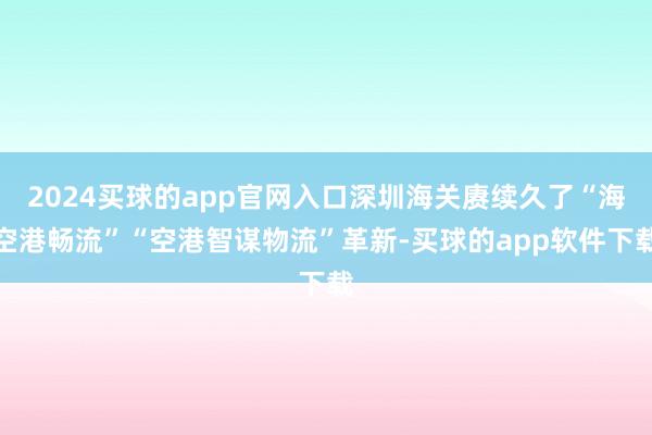2024买球的app官网入口深圳海关赓续久了“海空港畅流”“空港智谋物流”革新-买球的app软件下载