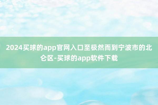 2024买球的app官网入口至极然而到宁波市的北仑区-买球的app软件下载