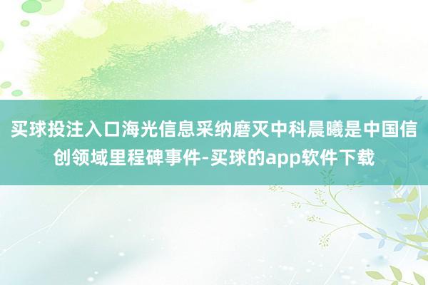 买球投注入口海光信息采纳磨灭中科晨曦是中国信创领域里程碑事件-买球的app软件下载