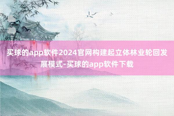 买球的app软件2024官网构建起立体林业轮回发展模式-买球的app软件下载
