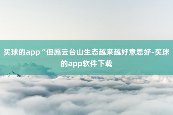 买球的app“但愿云台山生态越来越好意思好-买球的app软件下载