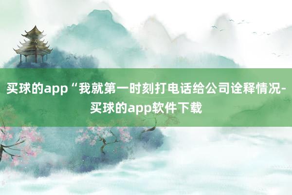 买球的app“我就第一时刻打电话给公司诠释情况-买球的app软件下载