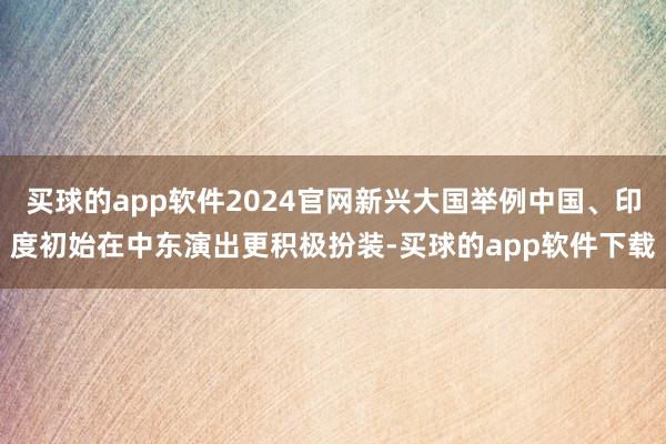买球的app软件2024官网新兴大国举例中国、印度初始在中东演出更积极扮装-买球的app软件下载