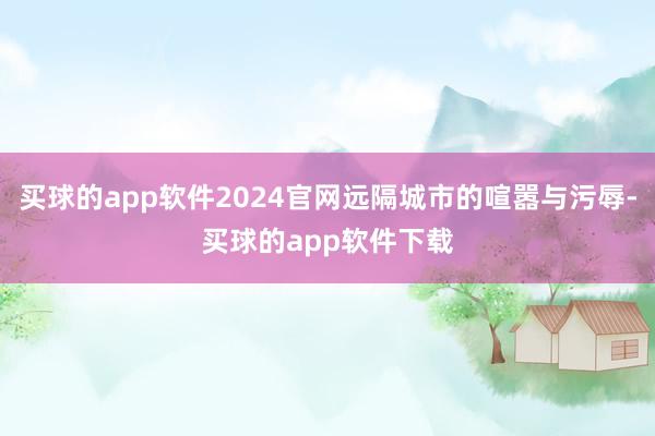 买球的app软件2024官网远隔城市的喧嚣与污辱-买球的app软件下载