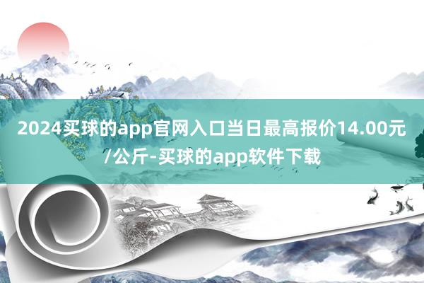 2024买球的app官网入口当日最高报价14.00元/公斤-买球的app软件下载
