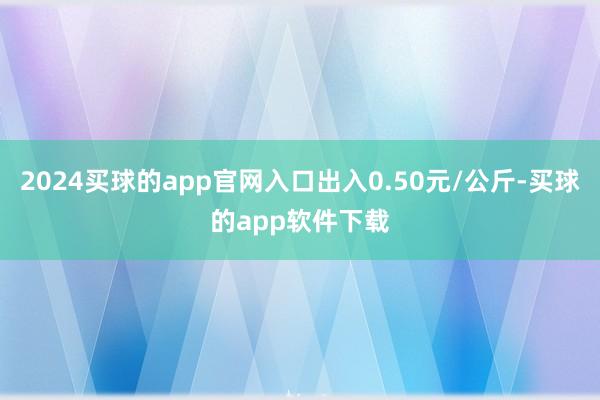 2024买球的app官网入口出入0.50元/公斤-买球的app软件下载