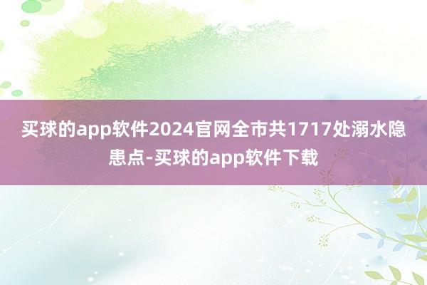买球的app软件2024官网全市共1717处溺水隐患点-买球的app软件下载