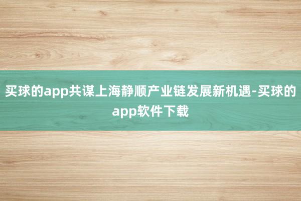 买球的app共谋上海静顺产业链发展新机遇-买球的app软件下载