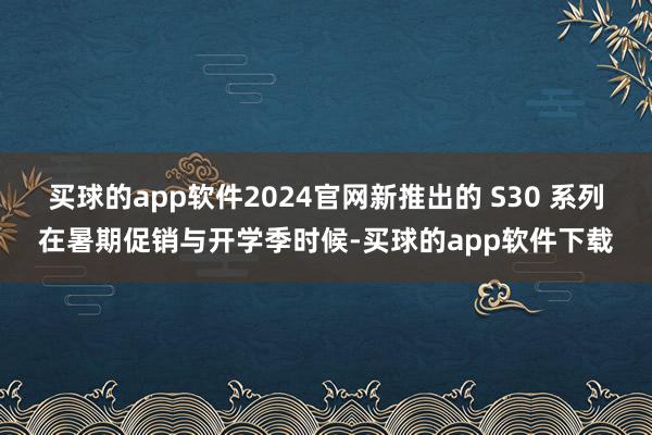 买球的app软件2024官网新推出的 S30 系列在暑期促销与开学季时候-买球的app软件下载