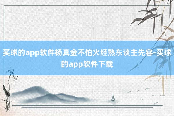 买球的app软件杨真金不怕火经熟东谈主先容-买球的app软件下载