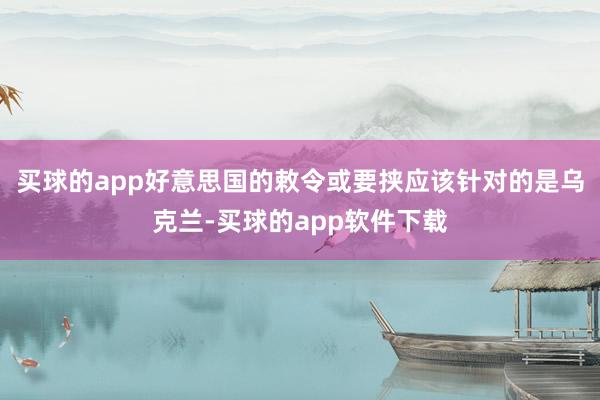 买球的app好意思国的敕令或要挟应该针对的是乌克兰-买球的app软件下载