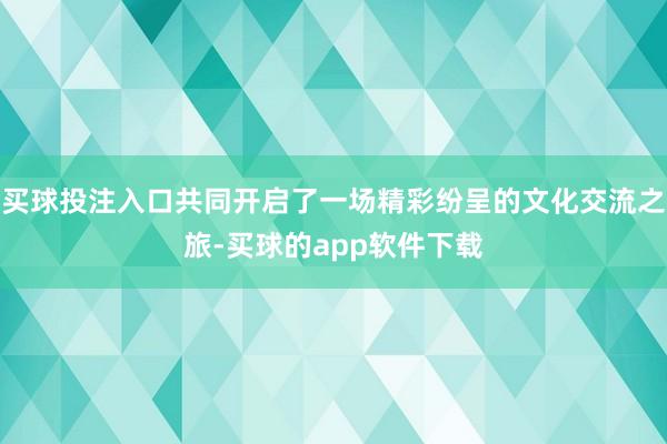 买球投注入口共同开启了一场精彩纷呈的文化交流之旅-买球的app软件下载
