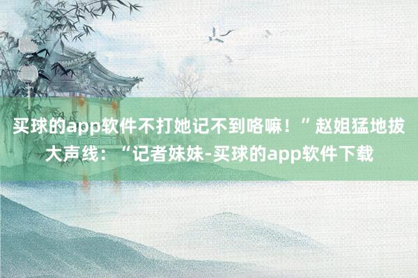 买球的app软件不打她记不到咯嘛！”赵姐猛地拔大声线：“记者妹妹-买球的app软件下载