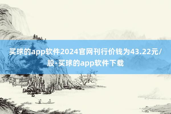 买球的app软件2024官网刊行价钱为43.22元/股-买球的app软件下载
