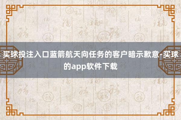 买球投注入口蓝箭航天向任务的客户暗示歉意-买球的app软件下载