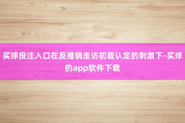 买球投注入口在反推销走访初裁认定的刺激下-买球的app软件下载