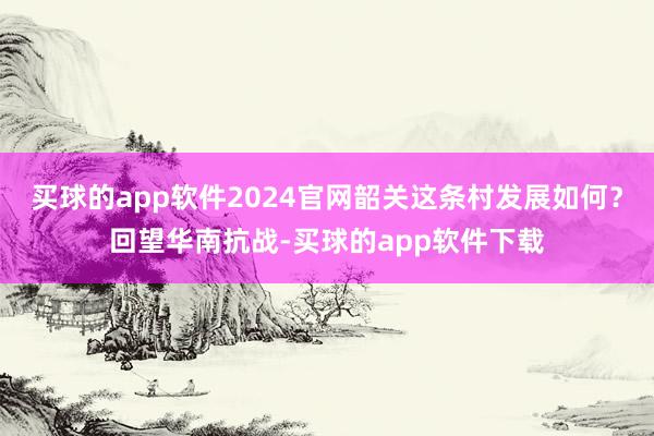 买球的app软件2024官网韶关这条村发展如何?回望华南抗战-买球的app软件下载