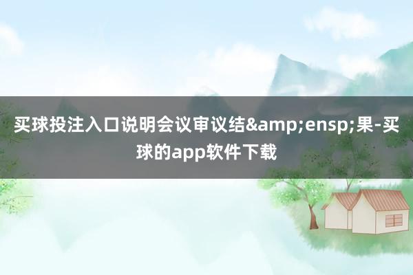 买球投注入口说明会议审议结 果-买球的app软件下载