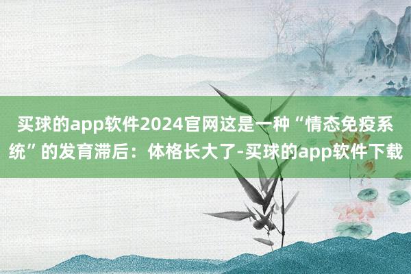 买球的app软件2024官网这是一种“情态免疫系统”的发育滞后:体格长大了-买球的app软件下载