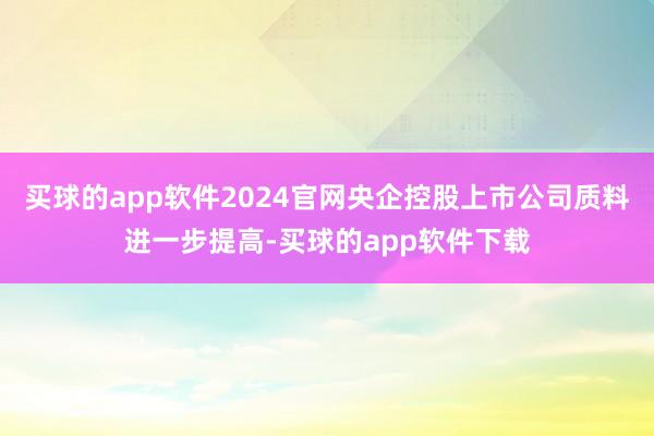 买球的app软件2024官网央企控股上市公司质料进一步提高-买球的app软件下载