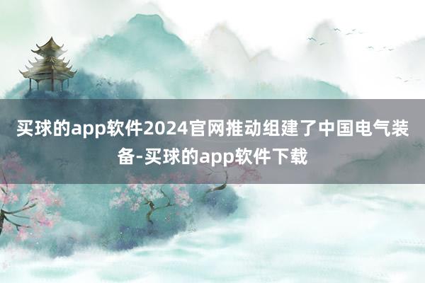 买球的app软件2024官网推动组建了中国电气装备-买球的app软件下载