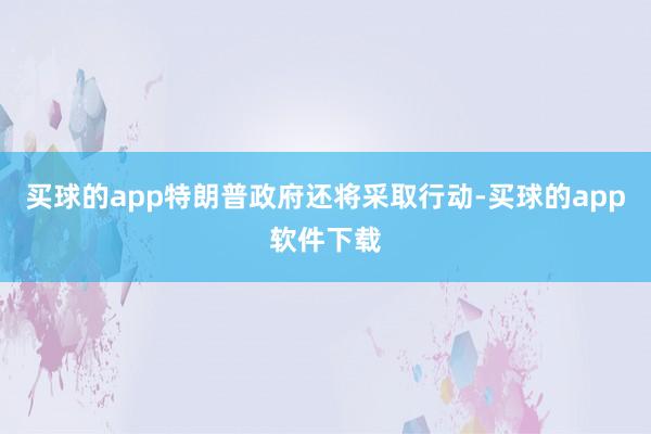 买球的app特朗普政府还将采取行动-买球的app软件下载