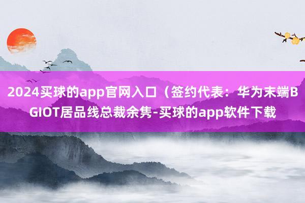 2024买球的app官网入口(签约代表:华为末端BGIOT居品线总裁余隽-买球的app软件下载