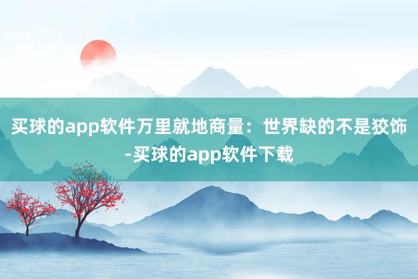 买球的app软件万里就地商量：世界缺的不是狡饰-买球的app软件下载