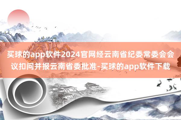 买球的app软件2024官网经云南省纪委常委会会议扣问并报云南省委批准-买球的app软件下载