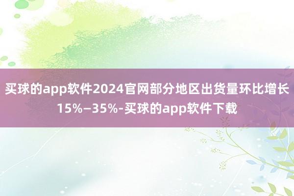 买球的app软件2024官网部分地区出货量环比增长15%—35%-买球的app软件下载