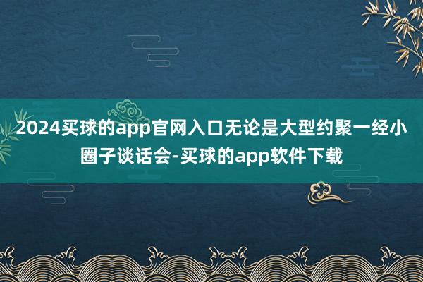 2024买球的app官网入口无论是大型约聚一经小圈子谈话会-买球的app软件下载