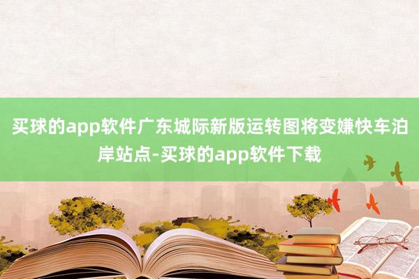 买球的app软件广东城际新版运转图将变嫌快车泊岸站点-买球的app软件下载