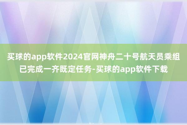 买球的app软件2024官网神舟二十号航天员乘组已完成一齐既定任务-买球的app软件下载