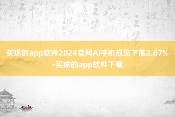 买球的app软件2024官网AI手机成见下落2.67%-买球的app软件下载