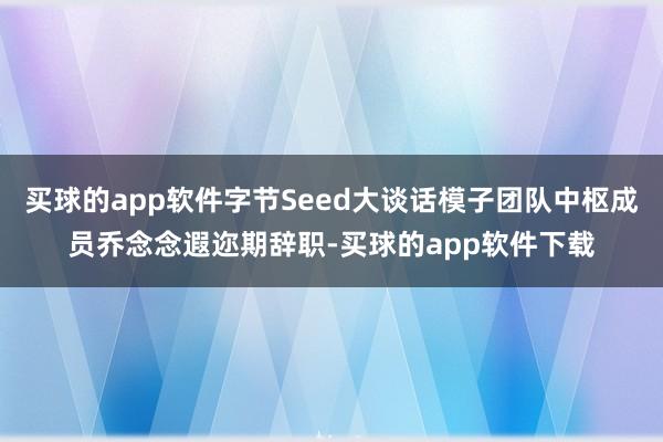 买球的app软件字节Seed大谈话模子团队中枢成员乔念念遐迩期辞职-买球的app软件下载