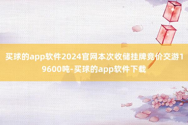 买球的app软件2024官网本次收储挂牌竞价交游19600吨-买球的app软件下载